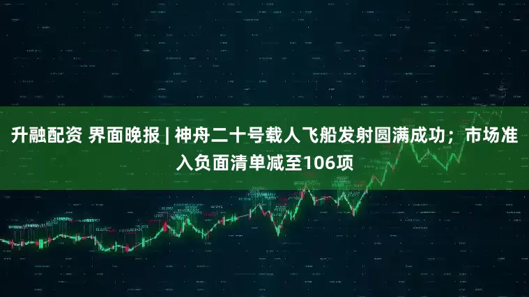 升融配资 界面晚报 | 神舟二十号载人飞船发射圆满成功；市场准入负面清单减至106项
