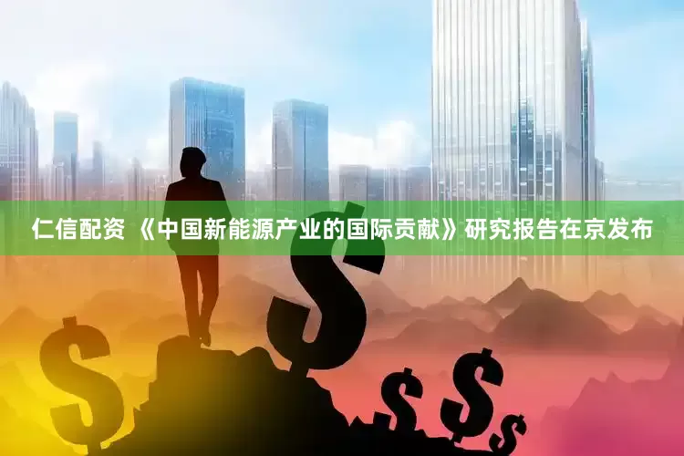 仁信配资 《中国新能源产业的国际贡献》研究报告在京发布
