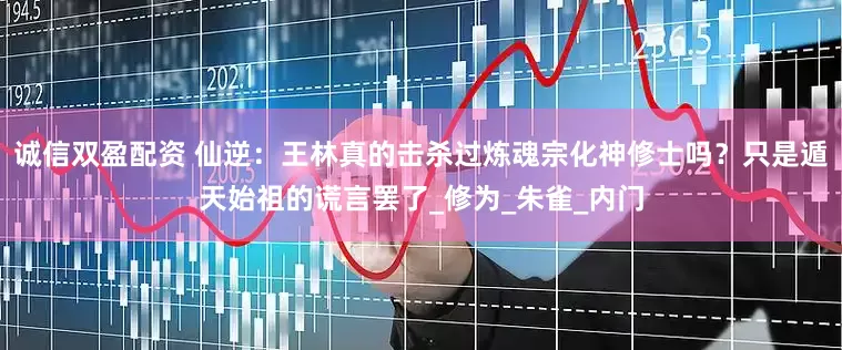 诚信双盈配资 仙逆：王林真的击杀过炼魂宗化神修士吗？只是遁天始祖的谎言罢了_修为_朱雀_内门