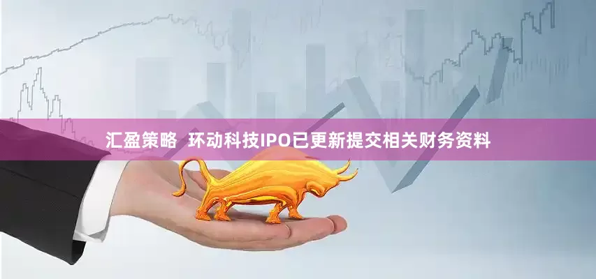 汇盈策略  环动科技IPO已更新提交相关财务资料