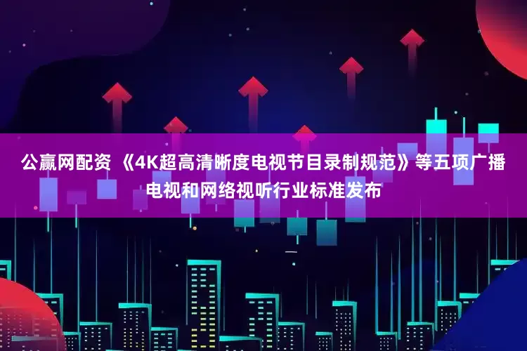 公赢网配资 《4K超高清晰度电视节目录制规范》等五项广播电视和网络视听行业标准发布