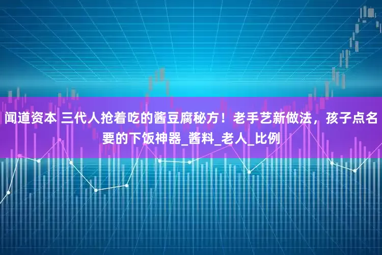 闻道资本 三代人抢着吃的酱豆腐秘方！老手艺新做法，孩子点名要的下饭神器_酱料_老人_比例