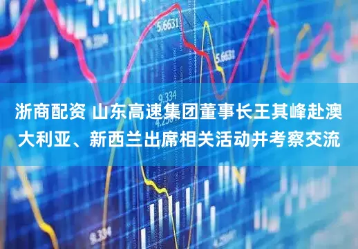 浙商配资 山东高速集团董事长王其峰赴澳大利亚、新西兰出席相关活动并考察交流