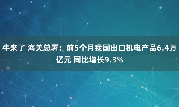 牛来了 海关总署：前5个月我国出口机电产品6.4万亿元 同比增长9.3%
