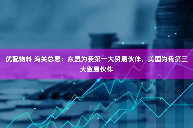 优配物料 海关总署：东盟为我第一大贸易伙伴，美国为我第三大贸易伙伴