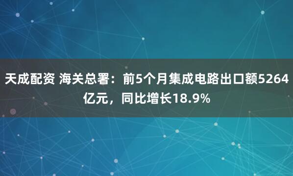 天成配资 海关总署：前5个月集成电路出口额5264亿元，同比增长18.9%