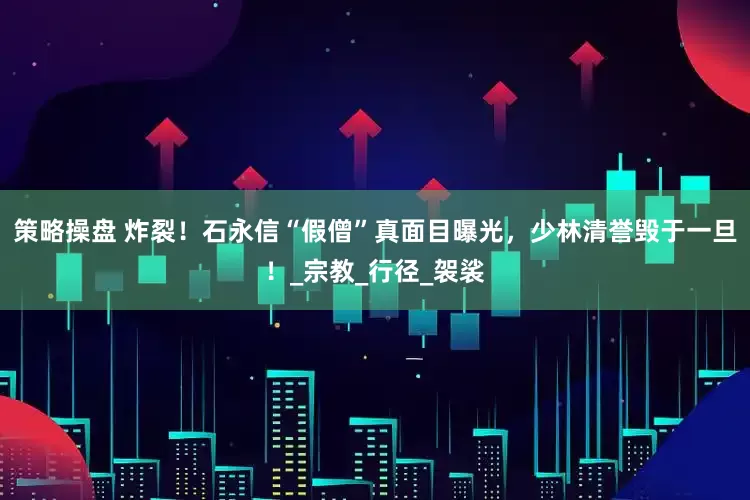 策略操盘 炸裂！石永信“假僧”真面目曝光，少林清誉毁于一旦！_宗教_行径_袈裟