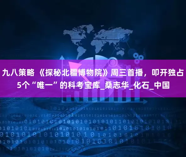 九八策略 《探秘北疆博物院》周三首播，叩开独占5个“唯一”的科考宝库_桑志华_化石_中国