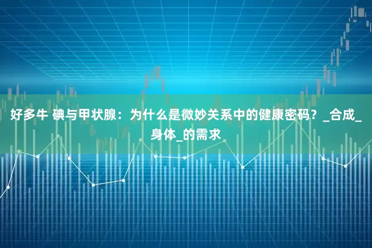 好多牛 碘与甲状腺：为什么是微妙关系中的健康密码？_合成_身体_的需求