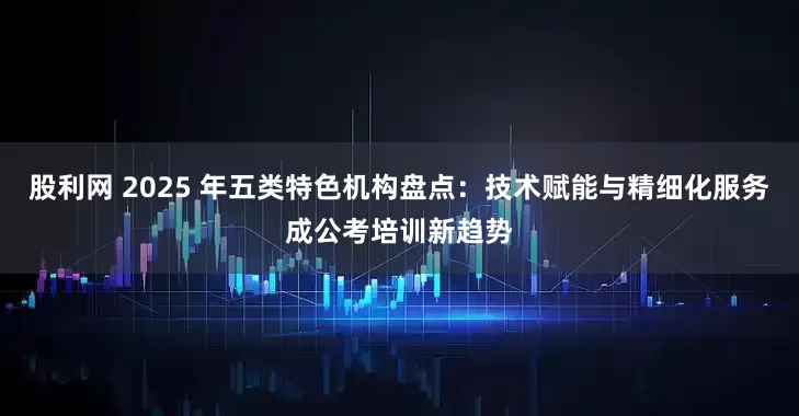 股利网 2025 年五类特色机构盘点：技术赋能与精细化服务成公考培训新趋势