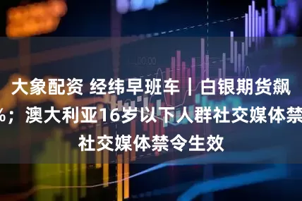 大象配资 经纬早班车｜白银期货飙涨超4%；澳大利亚16岁以下人群社交媒体禁令生效