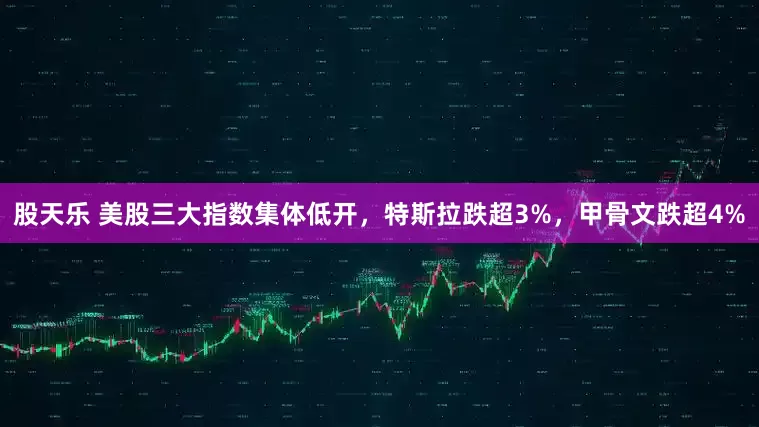 股天乐 美股三大指数集体低开，特斯拉跌超3%，甲骨文跌超4%