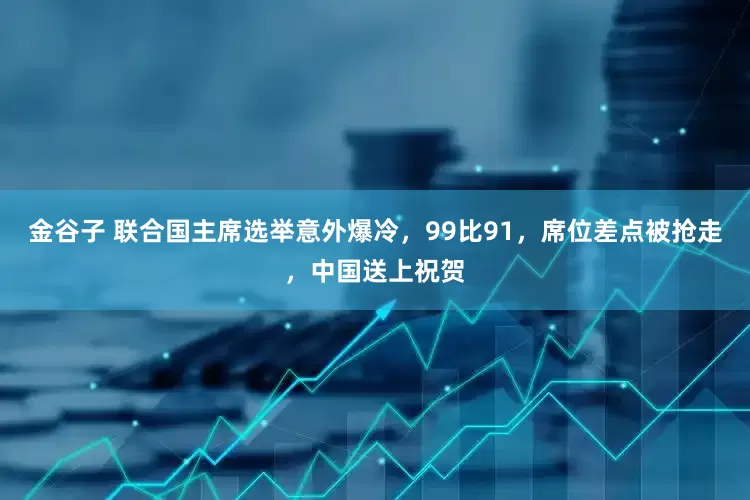 金谷子 联合国主席选举意外爆冷，99比91，席位差点被抢走，中国送上祝贺